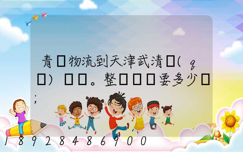 青島物流到天津武清區(qū)。整車運輸要多少錢